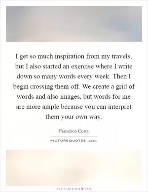 I get so much inspiration from my travels, but I also started an exercise where I write down so many words every week. Then I begin crossing them off. We create a grid of words and also images, but words for me are more ample because you can interpret them your own way Picture Quote #1