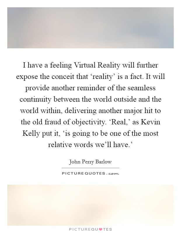 I have a feeling Virtual Reality will further expose the conceit that ‘reality' is a fact. It will provide another reminder of the seamless continuity between the world outside and the world within, delivering another major hit to the old fraud of objectivity. ‘Real,' as Kevin Kelly put it, ‘is going to be one of the most relative words we'll have.' Picture Quote #1