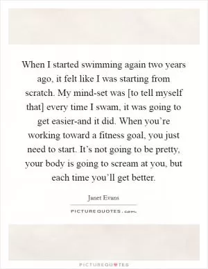 When I started swimming again two years ago, it felt like I was starting from scratch. My mind-set was [to tell myself that] every time I swam, it was going to get easier-and it did. When you’re working toward a fitness goal, you just need to start. It’s not going to be pretty, your body is going to scream at you, but each time you’ll get better Picture Quote #1