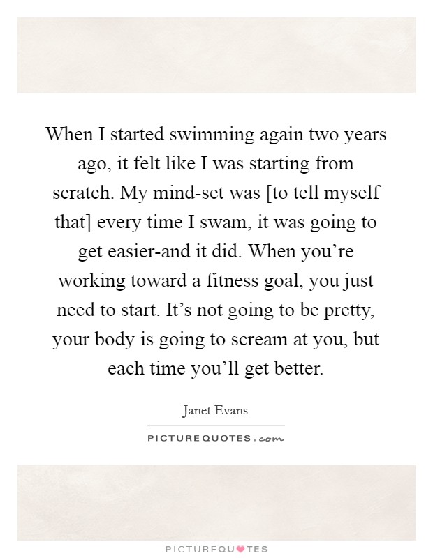 When I started swimming again two years ago, it felt like I was starting from scratch. My mind-set was [to tell myself that] every time I swam, it was going to get easier-and it did. When you're working toward a fitness goal, you just need to start. It's not going to be pretty, your body is going to scream at you, but each time you'll get better Picture Quote #1