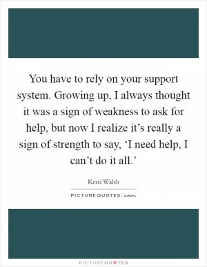 You have to rely on your support system. Growing up, I always thought it was a sign of weakness to ask for help, but now I realize it’s really a sign of strength to say, ‘I need help, I can’t do it all.’ Picture Quote #1