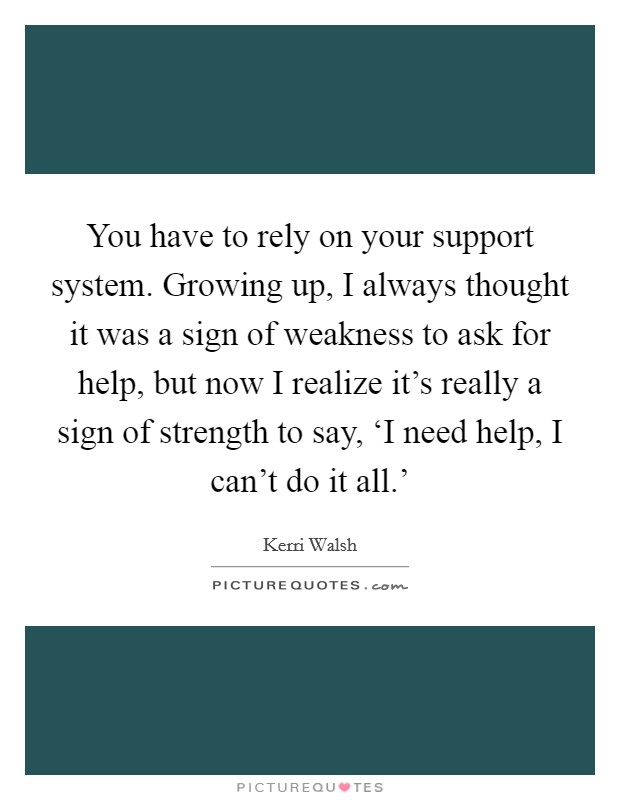 You have to rely on your support system. Growing up, I always thought it was a sign of weakness to ask for help, but now I realize it's really a sign of strength to say, ‘I need help, I can't do it all.' Picture Quote #1