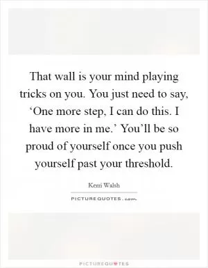 That wall is your mind playing tricks on you. You just need to say, ‘One more step, I can do this. I have more in me.’ You’ll be so proud of yourself once you push yourself past your threshold Picture Quote #1