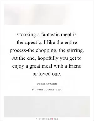 Cooking a fantastic meal is therapeutic. I like the entire process-the chopping, the stirring. At the end, hopefully you get to enjoy a great meal with a friend or loved one Picture Quote #1