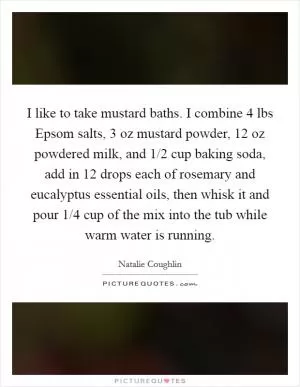 I like to take mustard baths. I combine 4 lbs Epsom salts, 3 oz mustard powder, 12 oz powdered milk, and 1/2 cup baking soda, add in 12 drops each of rosemary and eucalyptus essential oils, then whisk it and pour 1/4 cup of the mix into the tub while warm water is running Picture Quote #1