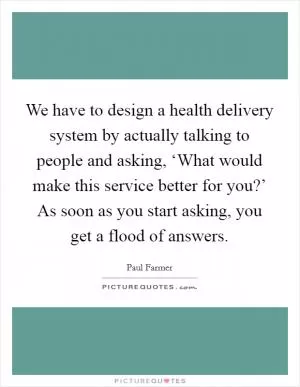 We have to design a health delivery system by actually talking to people and asking, ‘What would make this service better for you?’ As soon as you start asking, you get a flood of answers Picture Quote #1