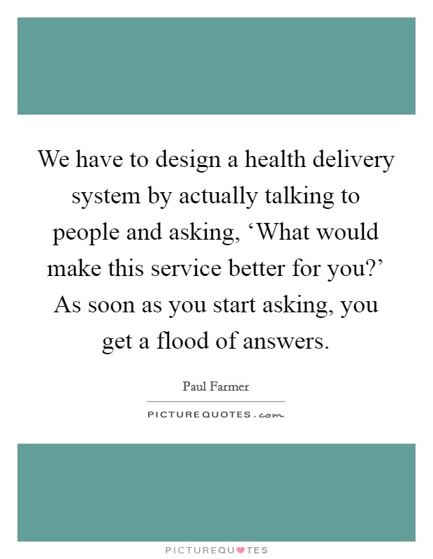 We have to design a health delivery system by actually talking to people and asking, ‘What would make this service better for you?' As soon as you start asking, you get a flood of answers Picture Quote #1