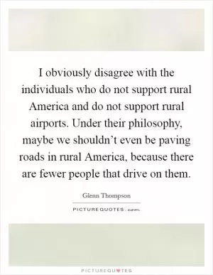 I obviously disagree with the individuals who do not support rural America and do not support rural airports. Under their philosophy, maybe we shouldn’t even be paving roads in rural America, because there are fewer people that drive on them Picture Quote #1