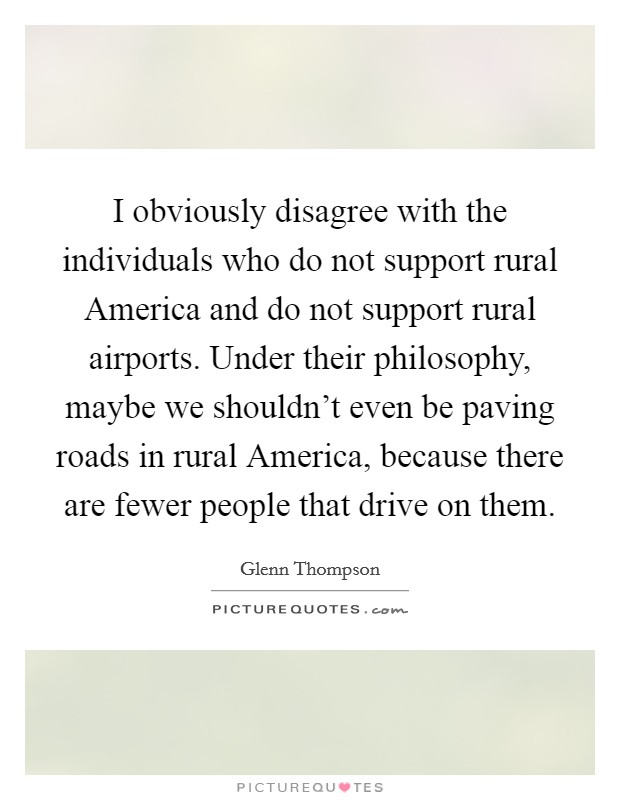I obviously disagree with the individuals who do not support rural America and do not support rural airports. Under their philosophy, maybe we shouldn't even be paving roads in rural America, because there are fewer people that drive on them Picture Quote #1