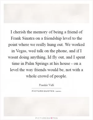 I cherish the memory of being a friend of Frank Sinatra on a friendship level to the point where we really hung out. We worked in Vegas, wed talk on the phone, and if I wasnt doing anything, Id fly out, and I spent time in Palm Springs at his house - on a level the way friends would be, not with a whole crowd of people Picture Quote #1