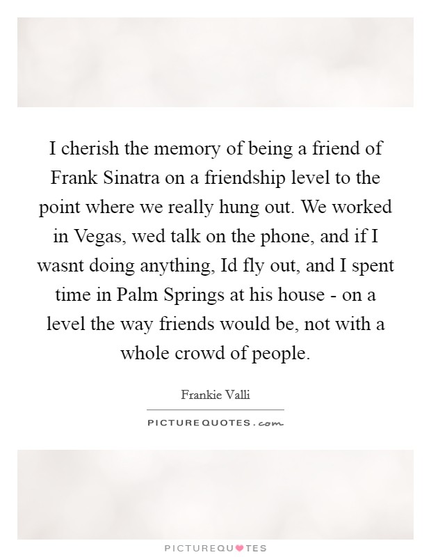I cherish the memory of being a friend of Frank Sinatra on a friendship level to the point where we really hung out. We worked in Vegas, wed talk on the phone, and if I wasnt doing anything, Id fly out, and I spent time in Palm Springs at his house - on a level the way friends would be, not with a whole crowd of people Picture Quote #1
