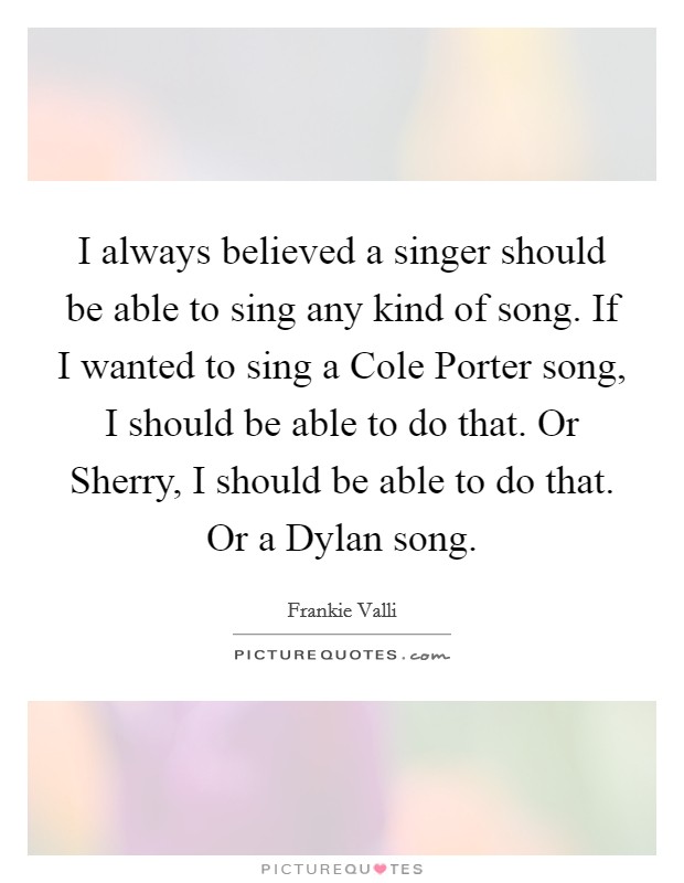 I always believed a singer should be able to sing any kind of song. If I wanted to sing a Cole Porter song, I should be able to do that. Or Sherry, I should be able to do that. Or a Dylan song Picture Quote #1