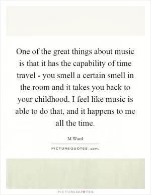 One of the great things about music is that it has the capability of time travel - you smell a certain smell in the room and it takes you back to your childhood. I feel like music is able to do that, and it happens to me all the time Picture Quote #1