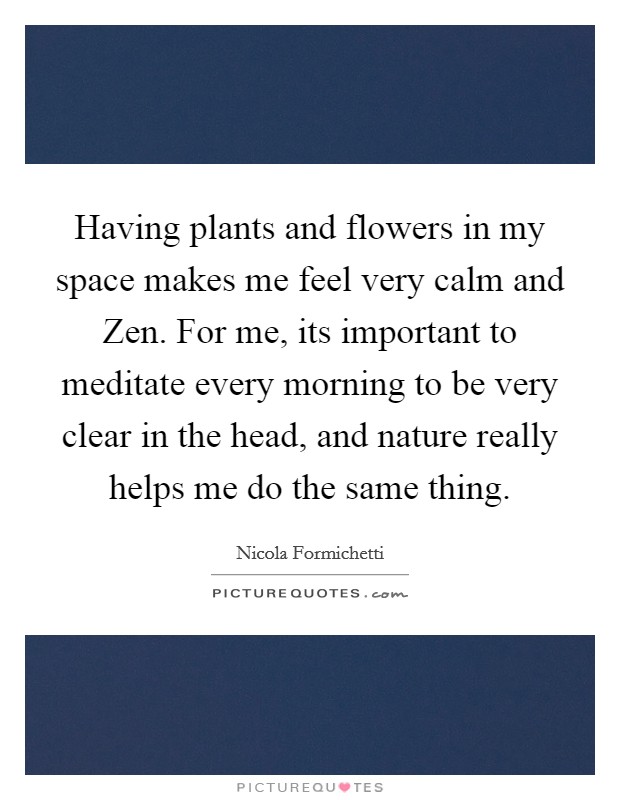 Having plants and flowers in my space makes me feel very calm and Zen. For me, its important to meditate every morning to be very clear in the head, and nature really helps me do the same thing Picture Quote #1