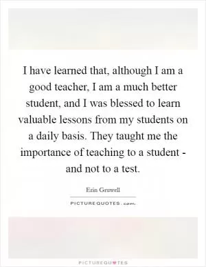 I have learned that, although I am a good teacher, I am a much better student, and I was blessed to learn valuable lessons from my students on a daily basis. They taught me the importance of teaching to a student - and not to a test Picture Quote #1