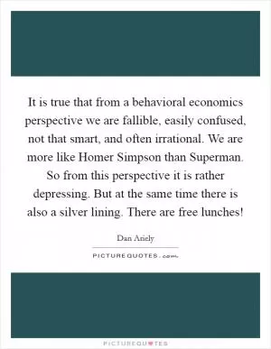 It is true that from a behavioral economics perspective we are fallible, easily confused, not that smart, and often irrational. We are more like Homer Simpson than Superman. So from this perspective it is rather depressing. But at the same time there is also a silver lining. There are free lunches! Picture Quote #1