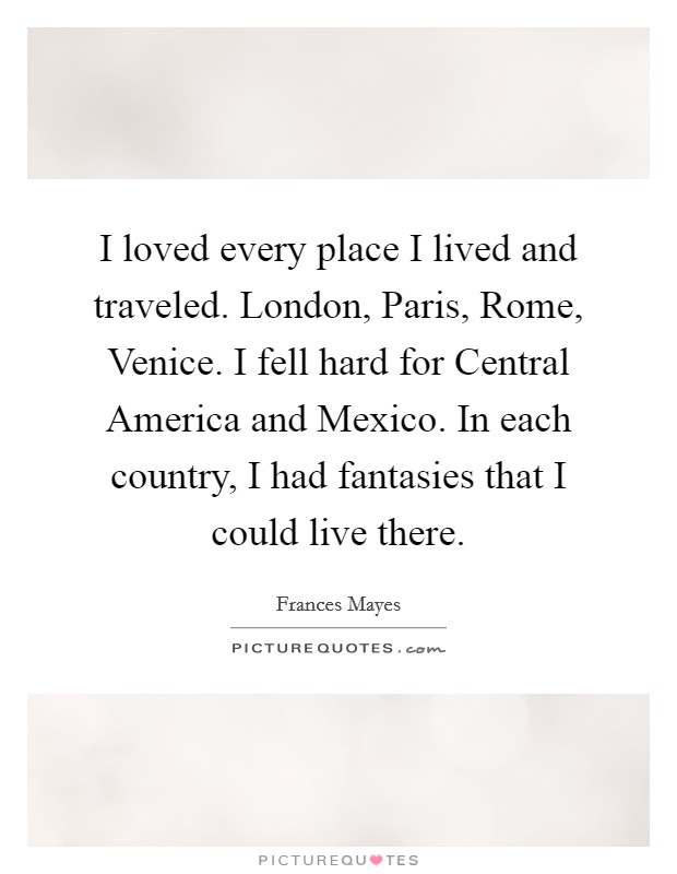 I loved every place I lived and traveled. London, Paris, Rome, Venice. I fell hard for Central America and Mexico. In each country, I had fantasies that I could live there Picture Quote #1