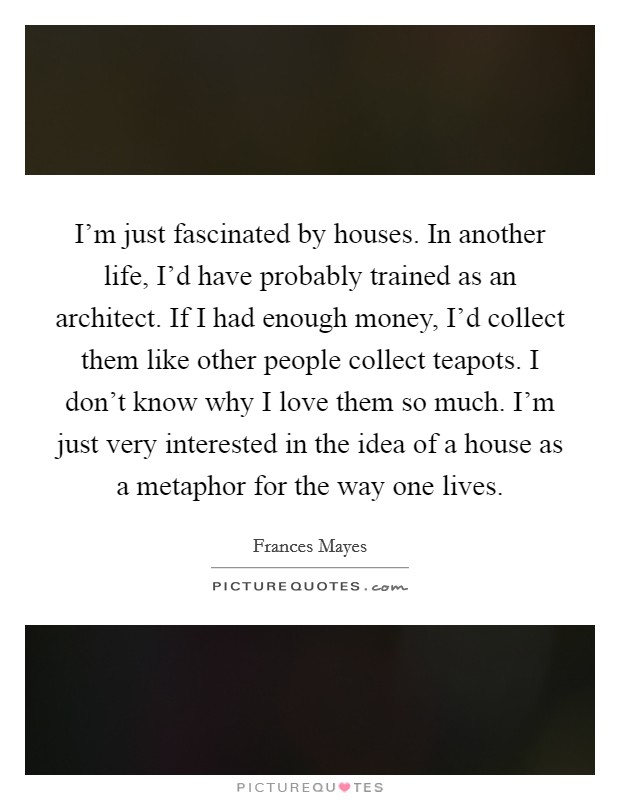 I'm just fascinated by houses. In another life, I'd have probably trained as an architect. If I had enough money, I'd collect them like other people collect teapots. I don't know why I love them so much. I'm just very interested in the idea of a house as a metaphor for the way one lives Picture Quote #1