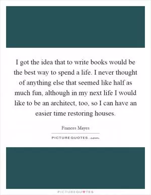 I got the idea that to write books would be the best way to spend a life. I never thought of anything else that seemed like half as much fun, although in my next life I would like to be an architect, too, so I can have an easier time restoring houses Picture Quote #1