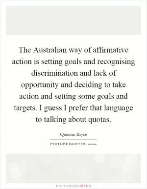 The Australian way of affirmative action is setting goals and recognising discrimination and lack of opportunity and deciding to take action and setting some goals and targets. I guess I prefer that language to talking about quotas Picture Quote #1