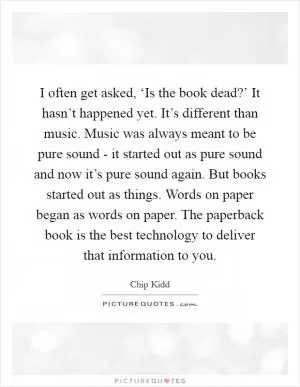 I often get asked, ‘Is the book dead?’ It hasn’t happened yet. It’s different than music. Music was always meant to be pure sound - it started out as pure sound and now it’s pure sound again. But books started out as things. Words on paper began as words on paper. The paperback book is the best technology to deliver that information to you Picture Quote #1