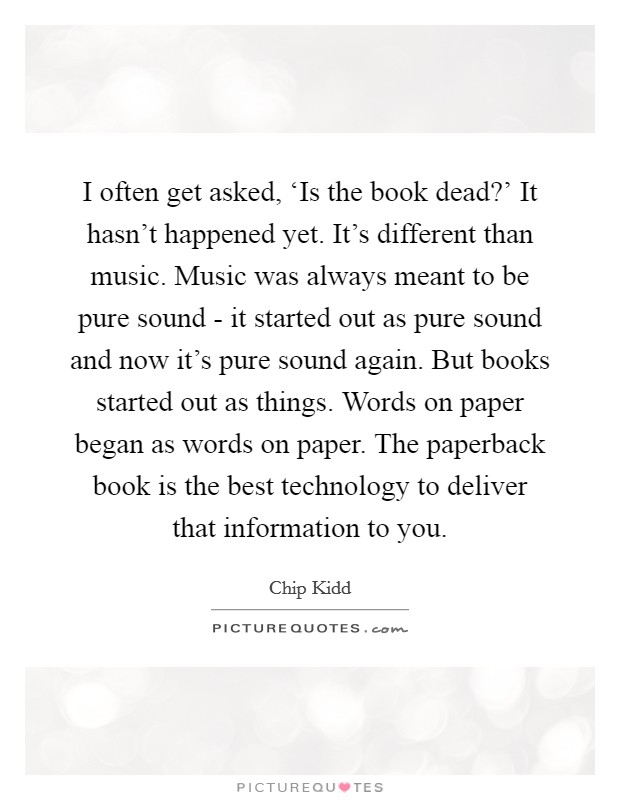 I often get asked, ‘Is the book dead?' It hasn't happened yet. It's different than music. Music was always meant to be pure sound - it started out as pure sound and now it's pure sound again. But books started out as things. Words on paper began as words on paper. The paperback book is the best technology to deliver that information to you Picture Quote #1