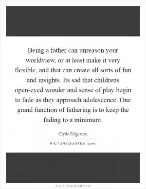 Being a father can unreason your worldview, or at least make it very flexible, and that can create all sorts of fun and insights. Its sad that childrens open-eyed wonder and sense of play begin to fade as they approach adolescence. One grand function of fathering is to keep the fading to a minimum Picture Quote #1