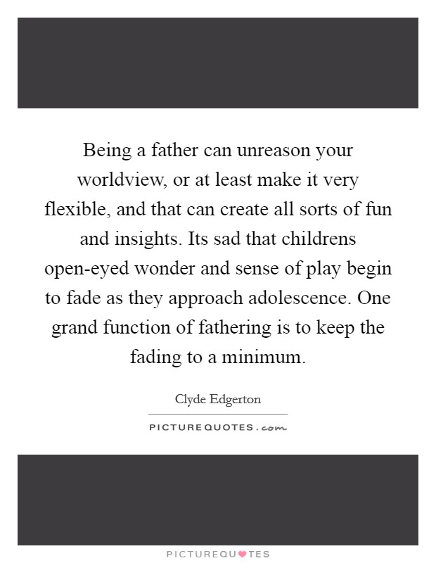 Being a father can unreason your worldview, or at least make it very flexible, and that can create all sorts of fun and insights. Its sad that childrens open-eyed wonder and sense of play begin to fade as they approach adolescence. One grand function of fathering is to keep the fading to a minimum Picture Quote #1