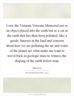 I saw the Vietnam Veterans Memorial not as an object placed into the earth but as a cut in the earth that has then been polished, like a geode. Interest in the land and concern about how we are polluting the air and water of the planet are what make me want to travel back in geologic time-to witness the shaping of the earth before man Picture Quote #1