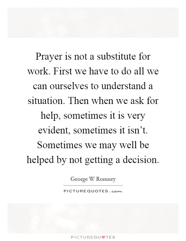 Prayer is not a substitute for work. First we have to do all we can ourselves to understand a situation. Then when we ask for help, sometimes it is very evident, sometimes it isn't. Sometimes we may well be helped by not getting a decision Picture Quote #1