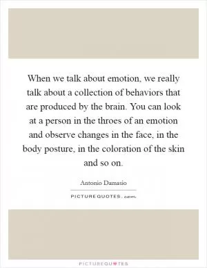 When we talk about emotion, we really talk about a collection of behaviors that are produced by the brain. You can look at a person in the throes of an emotion and observe changes in the face, in the body posture, in the coloration of the skin and so on Picture Quote #1