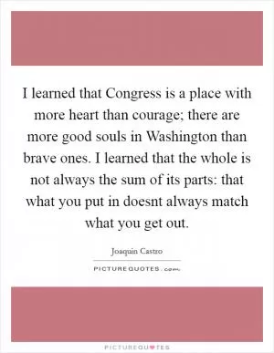 I learned that Congress is a place with more heart than courage; there are more good souls in Washington than brave ones. I learned that the whole is not always the sum of its parts: that what you put in doesnt always match what you get out Picture Quote #1
