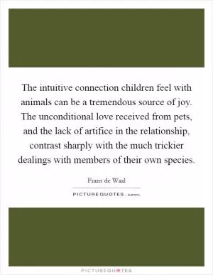 The intuitive connection children feel with animals can be a tremendous source of joy. The unconditional love received from pets, and the lack of artifice in the relationship, contrast sharply with the much trickier dealings with members of their own species Picture Quote #1