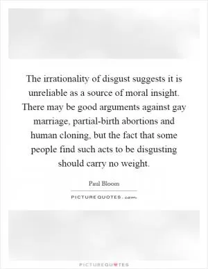 The irrationality of disgust suggests it is unreliable as a source of moral insight. There may be good arguments against gay marriage, partial-birth abortions and human cloning, but the fact that some people find such acts to be disgusting should carry no weight Picture Quote #1