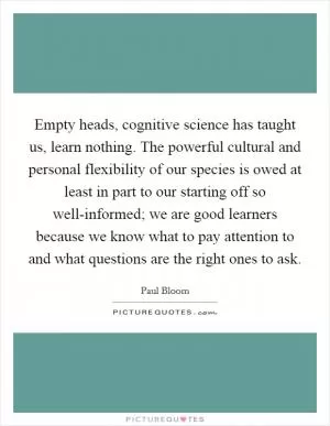 Empty heads, cognitive science has taught us, learn nothing. The powerful cultural and personal flexibility of our species is owed at least in part to our starting off so well-informed; we are good learners because we know what to pay attention to and what questions are the right ones to ask Picture Quote #1