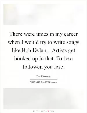 There were times in my career when I would try to write songs like Bob Dylan... Artists get hooked up in that. To be a follower, you lose Picture Quote #1