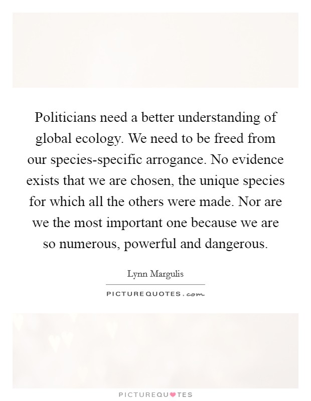 Politicians need a better understanding of global ecology. We need to be freed from our species-specific arrogance. No evidence exists that we are chosen, the unique species for which all the others were made. Nor are we the most important one because we are so numerous, powerful and dangerous Picture Quote #1