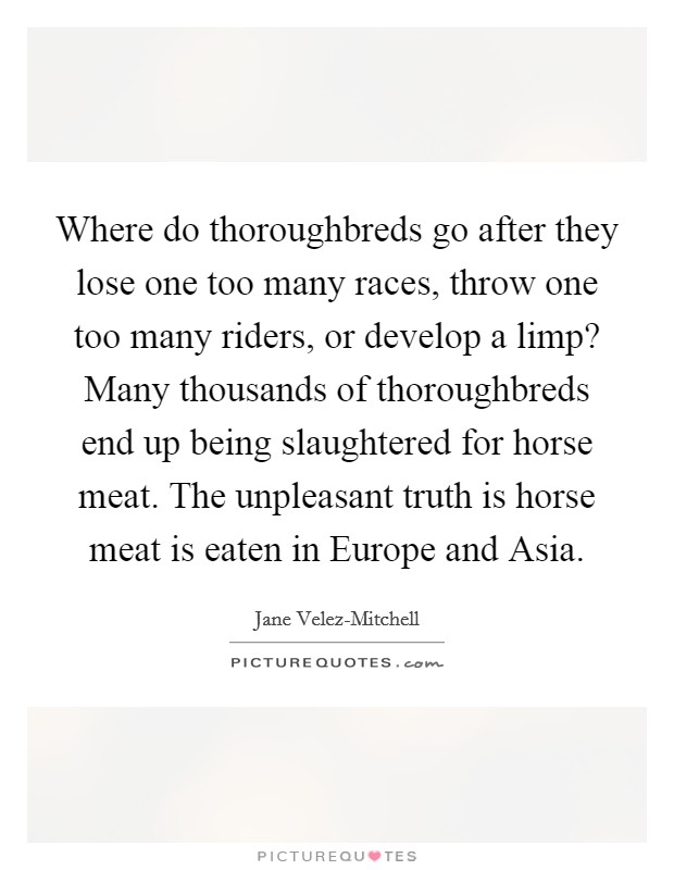 Where do thoroughbreds go after they lose one too many races, throw one too many riders, or develop a limp? Many thousands of thoroughbreds end up being slaughtered for horse meat. The unpleasant truth is horse meat is eaten in Europe and Asia Picture Quote #1