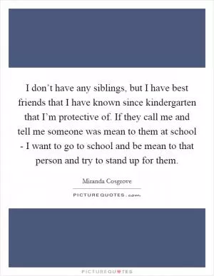 I don’t have any siblings, but I have best friends that I have known since kindergarten that I’m protective of. If they call me and tell me someone was mean to them at school - I want to go to school and be mean to that person and try to stand up for them Picture Quote #1