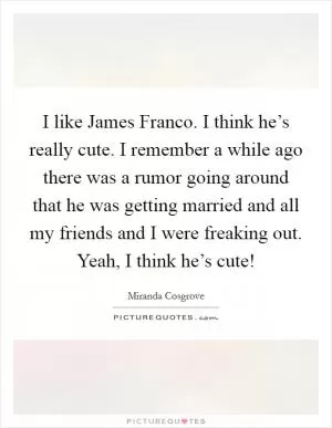 I like James Franco. I think he’s really cute. I remember a while ago there was a rumor going around that he was getting married and all my friends and I were freaking out. Yeah, I think he’s cute! Picture Quote #1