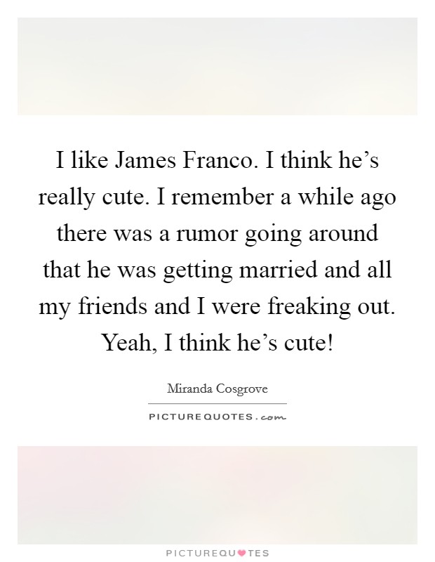 I like James Franco. I think he's really cute. I remember a while ago there was a rumor going around that he was getting married and all my friends and I were freaking out. Yeah, I think he's cute! Picture Quote #1