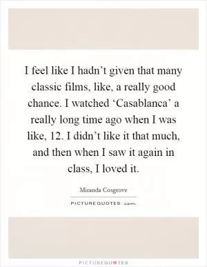 I feel like I hadn’t given that many classic films, like, a really good chance. I watched ‘Casablanca’ a really long time ago when I was like, 12. I didn’t like it that much, and then when I saw it again in class, I loved it Picture Quote #1