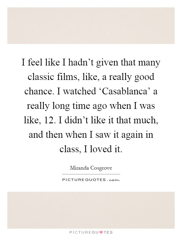 I feel like I hadn't given that many classic films, like, a really good chance. I watched ‘Casablanca' a really long time ago when I was like, 12. I didn't like it that much, and then when I saw it again in class, I loved it Picture Quote #1