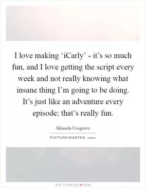 I love making ‘iCarly’ - it’s so much fun, and I love getting the script every week and not really knowing what insane thing I’m going to be doing. It’s just like an adventure every episode; that’s really fun Picture Quote #1