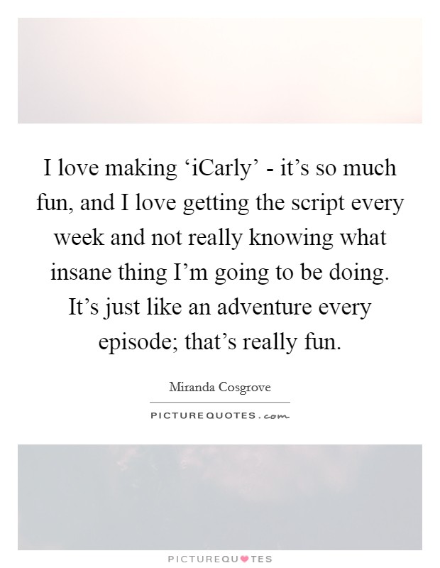 I love making ‘iCarly' - it's so much fun, and I love getting the script every week and not really knowing what insane thing I'm going to be doing. It's just like an adventure every episode; that's really fun Picture Quote #1