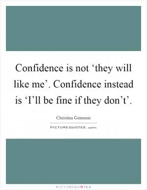 Confidence is not ‘they will like me’. Confidence instead is ‘I’ll be fine if they don’t’ Picture Quote #1