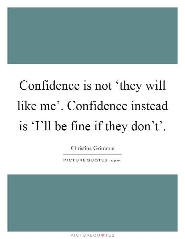 Confidence is not ‘they will like me'. Confidence instead is ‘I'll be fine if they don't' Picture Quote #1
