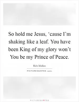 So hold me Jesus, ‘cause I’m shaking like a leaf. You have been King of my glory won’t You be my Prince of Peace Picture Quote #1