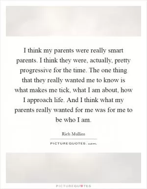 I think my parents were really smart parents. I think they were, actually, pretty progressive for the time. The one thing that they really wanted me to know is what makes me tick, what I am about, how I approach life. And I think what my parents really wanted for me was for me to be who I am Picture Quote #1