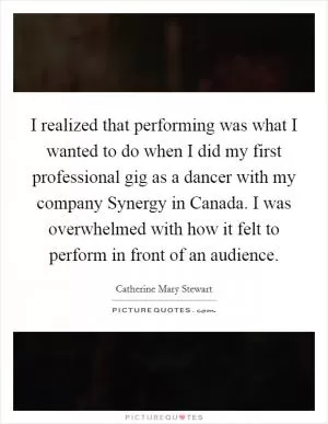 I realized that performing was what I wanted to do when I did my first professional gig as a dancer with my company Synergy in Canada. I was overwhelmed with how it felt to perform in front of an audience Picture Quote #1